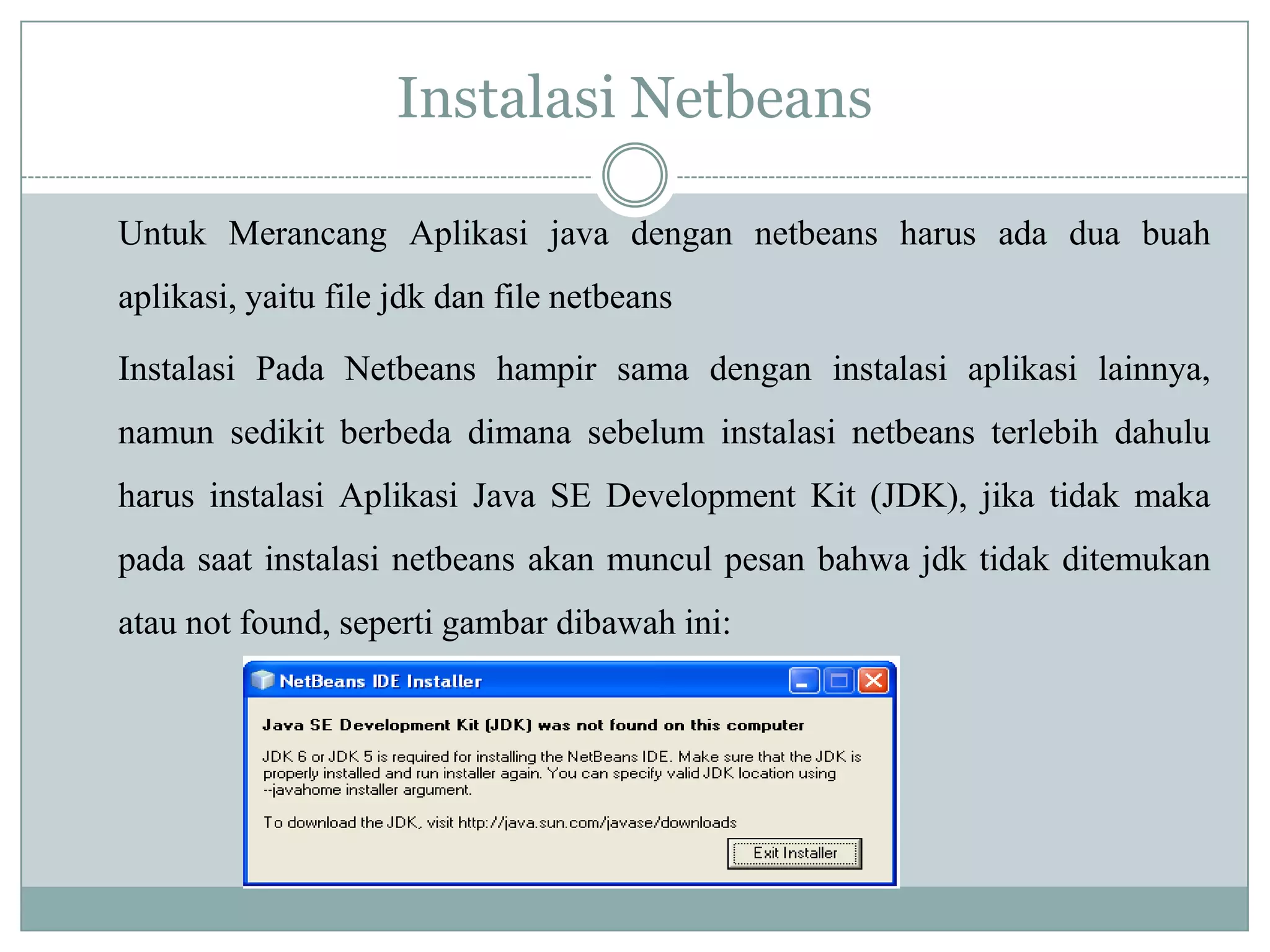 Instalasi Netbeans
Untuk Merancang Aplikasi java dengan netbeans harus ada dua buah
aplikasi, yaitu file jdk dan file netbeans
Instalasi Pada Netbeans hampir sama dengan instalasi aplikasi lainnya,
namun sedikit berbeda dimana sebelum instalasi netbeans terlebih dahulu
harus instalasi Aplikasi Java SE Development Kit (JDK), jika tidak maka
pada saat instalasi netbeans akan muncul pesan bahwa jdk tidak ditemukan
atau not found, seperti gambar dibawah ini:
 