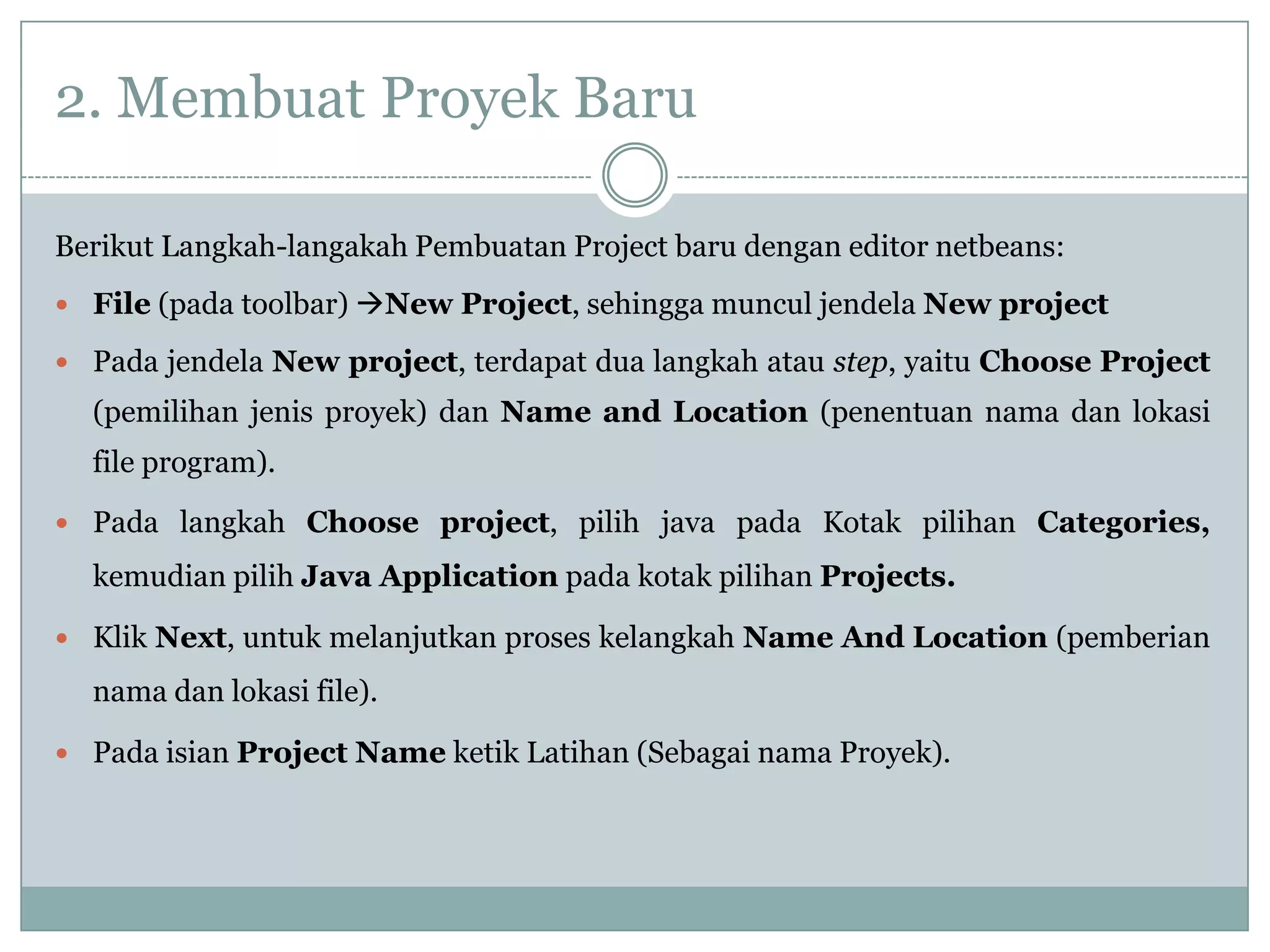 2. Membuat Proyek Baru
Berikut Langkah-langakah Pembuatan Project baru dengan editor netbeans:
 File (pada toolbar) New Project, sehingga muncul jendela New project
 Pada jendela New project, terdapat dua langkah atau step, yaitu Choose Project
(pemilihan jenis proyek) dan Name and Location (penentuan nama dan lokasi
file program).
 Pada langkah Choose project, pilih java pada Kotak pilihan Categories,
kemudian pilih Java Application pada kotak pilihan Projects.
 Klik Next, untuk melanjutkan proses kelangkah Name And Location (pemberian
nama dan lokasi file).
 Pada isian Project Name ketik Latihan (Sebagai nama Proyek).
 