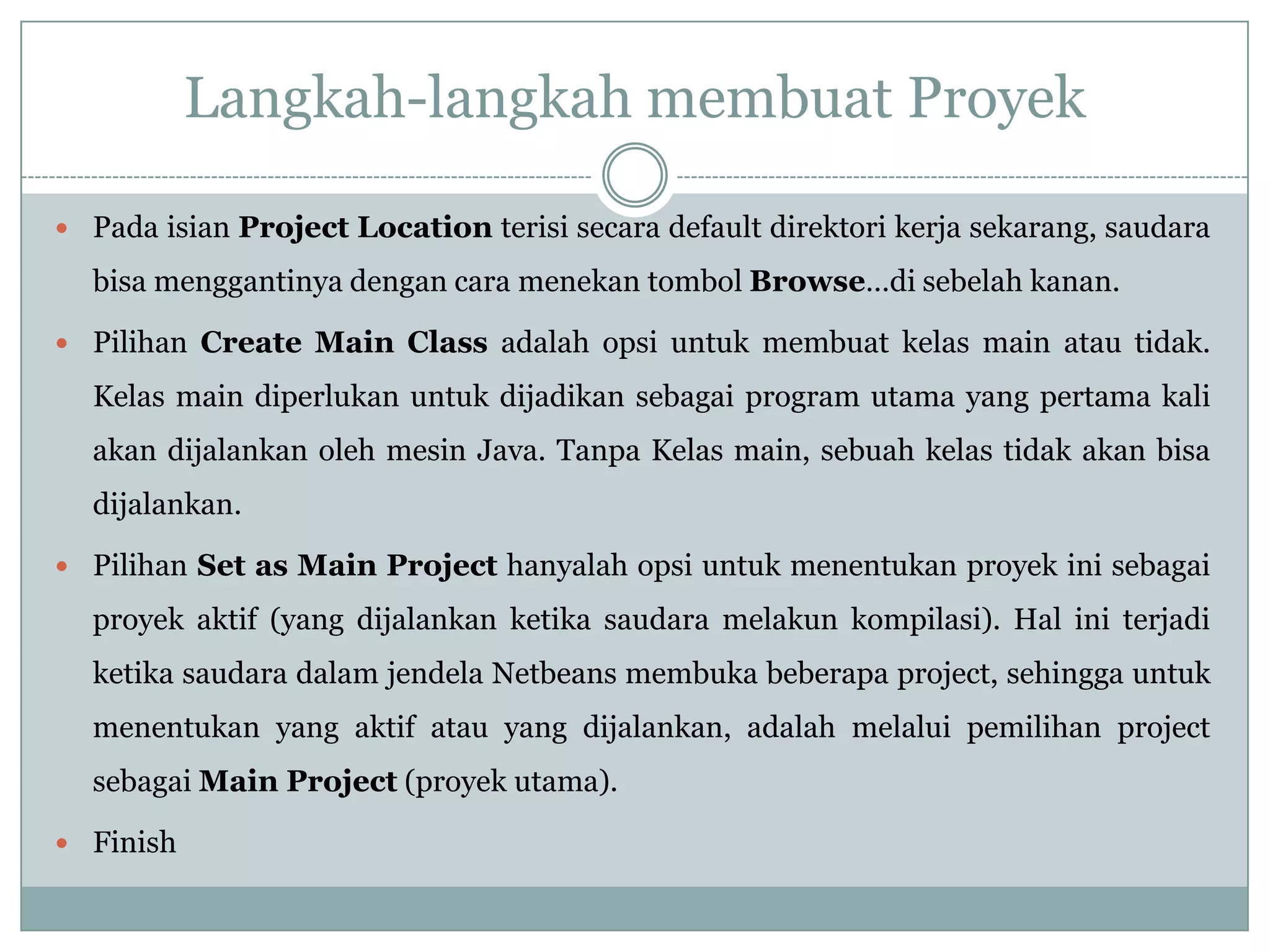 Langkah-langkah membuat Proyek
 Pada isian Project Location terisi secara default direktori kerja sekarang, saudara
bisa menggantinya dengan cara menekan tombol Browse…di sebelah kanan.
 Pilihan Create Main Class adalah opsi untuk membuat kelas main atau tidak.
Kelas main diperlukan untuk dijadikan sebagai program utama yang pertama kali
akan dijalankan oleh mesin Java. Tanpa Kelas main, sebuah kelas tidak akan bisa
dijalankan.
 Pilihan Set as Main Project hanyalah opsi untuk menentukan proyek ini sebagai
proyek aktif (yang dijalankan ketika saudara melakun kompilasi). Hal ini terjadi
ketika saudara dalam jendela Netbeans membuka beberapa project, sehingga untuk
menentukan yang aktif atau yang dijalankan, adalah melalui pemilihan project
sebagai Main Project (proyek utama).
 Finish
 