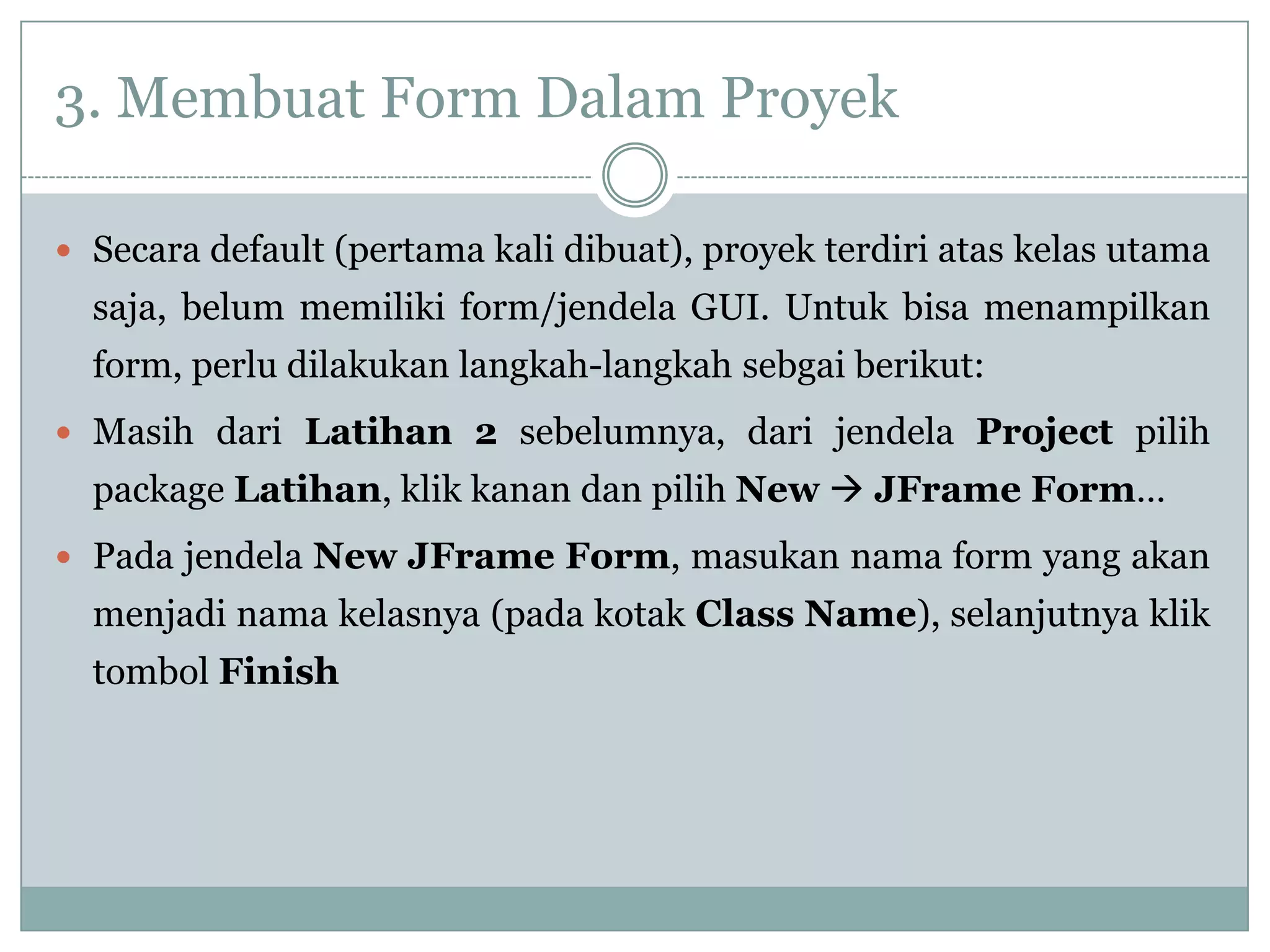 3. Membuat Form Dalam Proyek
 Secara default (pertama kali dibuat), proyek terdiri atas kelas utama
saja, belum memiliki form/jendela GUI. Untuk bisa menampilkan
form, perlu dilakukan langkah-langkah sebgai berikut:
 Masih dari Latihan 2 sebelumnya, dari jendela Project pilih
package Latihan, klik kanan dan pilih New  JFrame Form…
 Pada jendela New JFrame Form, masukan nama form yang akan
menjadi nama kelasnya (pada kotak Class Name), selanjutnya klik
tombol Finish
 