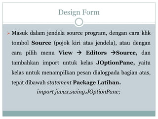 Design Form
 Masuk dalam jendela source program, dengan cara klik
tombol Source (pojok kiri atas jendela), atau dengan
cara pilih menu View  Editors Source, dan
tambahkan import untuk kelas JOptionPane, yaitu
kelas untuk menampilkan pesan dialogpada bagian atas,
tepat dibawah statement Package Latihan.
import javax.swing.JOptionPane;
 