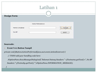 Latihan 1
Design Form
Sourcode:
 Event Pada Button Tampil
private void jButton1ActionPerformed(java.awt.event.ActionEvent evt) {
// TODO add your handling code here:
JOptionPane.showMessageDialog(null,"Selamat Datang Saudara " +jTextnama.getText()+", No BP
Saudara "+jTextnobp.getText(),"",JOptionPane.INFORMATION_MESSAGE);
}
 