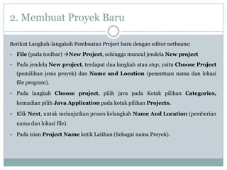 2. Membuat Proyek Baru
Berikut Langkah-langakah Pembuatan Project baru dengan editor netbeans:
 File (pada toolbar) New Project, sehingga muncul jendela New project
 Pada jendela New project, terdapat dua langkah atau step, yaitu Choose Project
(pemilihan jenis proyek) dan Name and Location (penentuan nama dan lokasi
file program).
 Pada langkah Choose project, pilih java pada Kotak pilihan Categories,
kemudian pilih Java Application pada kotak pilihan Projects.
 Klik Next, untuk melanjutkan proses kelangkah Name And Location (pemberian
nama dan lokasi file).
 Pada isian Project Name ketik Latihan (Sebagai nama Proyek).
 