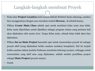Langkah-langkah membuat Proyek
 Pada isian Project Location terisi secara default direktori kerja sekarang, saudara
bisa menggantinya dengan cara menekan tombol Browse…di sebelah kanan.
 Pilihan Create Main Class adalah opsi untuk membuat kelas main atau tidak.
Kelas main diperlukan untuk dijadikan sebagai program utama yang pertama kali
akan dijalankan oleh mesin Java. Tanpa Kelas main, sebuah kelas tidak akan bisa
dijalankan.
 Pilihan Set as Main Project hanyalah opsi untuk menentukan proyek ini sebagai
proyek aktif (yang dijalankan ketika saudara melakun kompilasi). Hal ini terjadi
ketika saudara dalam jendela Netbeans membuka beberapa project, sehingga untuk
menentukan yang aktif atau yang dijalankan, adalah melalui pemilihan project
sebagai Main Project (proyek utama).
 Finish
 