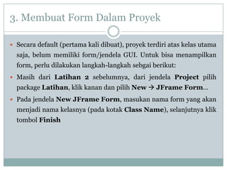 3. Membuat Form Dalam Proyek
 Secara default (pertama kali dibuat), proyek terdiri atas kelas utama
saja, belum memiliki form/jendela GUI. Untuk bisa menampilkan
form, perlu dilakukan langkah-langkah sebgai berikut:
 Masih dari Latihan 2 sebelumnya, dari jendela Project pilih
package Latihan, klik kanan dan pilih New  JFrame Form…
 Pada jendela New JFrame Form, masukan nama form yang akan
menjadi nama kelasnya (pada kotak Class Name), selanjutnya klik
tombol Finish
 