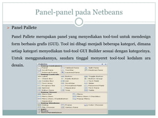 Panel-panel pada Netbeans
 Panel Pallete
Panel Pallete merupakan panel yang menyediakan tool-tool untuk mendesign
form berbasis grafis (GUI). Tool ini dibagi menjadi beberapa kategori, dimana
setiap kategori menyediakan tool-tool GUI Builder sesuai dengan kategorinya.
Untuk menggunakannya, saudara tinggal menyeret tool-tool kedalam ara
desain.
 