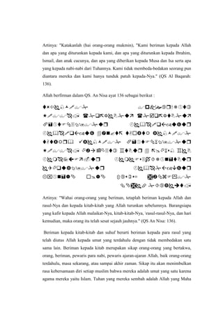 Artinya: "Katakanlah (hai orang-orang mukmin), "Kami beriman kepada Allah
dan apa yang diturunkan kepada kami, dan apa yang diturunkan kepada Ibrahim,
lsmail, dan anak cucunya, dan apa yang diberikan kepada Musa dan Isa serta apa
yang kepada nabi-nabi dari Tuhannya. Kami tidak membeda-bedakan seorang pun
diantara mereka dan kami hanya tunduk patuh kepada-Nya." (QS Al Baqarah:
136).
Allah berfirman dalam QS. An Nisa ayat 136 sebagai berikut :










Artinya: "Wahai orang-orang yang beriman, tetaplah beriman kepada Allah dan
rasul-Nya dan kepada kitab-kitab yang Allah turunkan sebelumnya. Barangsiapa
yang kafir kepada Allah malaikat-Nya, kitab-kitab-Nya, rasul-rasul-Nya, dan hari
kemudian, maka orang itu telah sesat sejauh jauhnya." (QS An Nisa: 136).
Beriman kepada kitab-kitab dan suhuf berarti beriman kepada para rasul yang
telah diutus Allah kepada umat yang terdahulu dengan tidak membedakan satu
sama lain. Beriman kepada kitab merupakan sikap orang-orang yang bertakwa,
orang, beriman, pewaris para nabi, pewaris ajaran-ajaran Allah, baik orang-orang
terdahulu, masa sekarang, atau sampai akhir zaman. Sikap itu akan menimbulkan
rasa kebersamaan diri setiap muslim bahwa mereka adalah umat yang satu karena
agama mereka yaitu Islam. Tuhan yang mereka sembah adalah Allah yang Maha
 