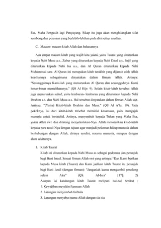Esa, Maha Pengasih lagi Penyayang. Sikap itu juga akan menghilangkan sifat
sombong dan perasaan yang berlebih-lebihan pada diri setiap muslim.
C. Macam- macam kitab Allah dan bahasannya
Ada empat macam kitab yang wajib kita yakni, yaitu Taurat yang diturunkan
kepada Nabi Musa a.s., Zabur yang diturunkan kepada Nabi Daud a.s., Injil yang
diturunkan kepada Nabi Isa a.s., dan Al Quran diturunkan kepada Nabi
Muhammad saw. Al Quran ini merupakan kitab terakhir yang dijamin oleh Allah
keasliannya sebagaimana dinyatakan dalam firman Allah. Artinya:
"Sesungguhnya Kami-lah yang menurunkan Al Quran dan sesungguhnya Kami
benar-benar memeliharanya." (QS Al Hijr: 9). Selain kitab-kitab tersebut Allah
juga menurunkan suhuf, yaitu lembaran- lembaran yang diturunkan kepada Nabi
Ibrahim a.s. dan Nabi Musa a.s. Hal tersebut dinyatakan dalam firman Allah swt.
Artinya: "(Yaitu) Kitab-kitab Ibrahim dan Musa." (QS Al A’la: 19). Pada
pokoknya, isi dari kitab-kitab tersebut memiliki kesamaan, yaitu mengajak
manusia untuk bertauhid. Artinya, menyembah kepada Tuhan yang Maha Esa,
yakni Allah swt. dan dilarang menyekutukan-Nya. Allah menurunkan kitab-kitab
kepada para rasul-Nya dengan tujuan agar menjadi pedoman hidup manusia dalam
berhubungan dengan Allah, dirinya sendiri, sesama manusia, maupun dengan
alam sekitarnya.
1. Kitab Taurat
Kitab ini diturunkan kepada Nabi Musa as sebagai pedoman dan petunjuk
bagi Bani Israel. Sesuai firman Allah swt yang artinya: “Dan Kami berikan
kepada Musa kitab (Taurat) dan Kami jadikan kitab Taurat itu petunjuk
bagi Bani Israil (dengan firman): "Janganlah kamu mengambil penolong
selain Aku” (QS. Al-Isra’ [17]: 2)
Adapun isi kandungan kitab Taurat meliputi hal-hal berikut :
1. Kewajiban meyakini keesaan Allah
2. Larangan menyembah berhala
3. Larangan menyebut nama Allah dengan sia-sia
 