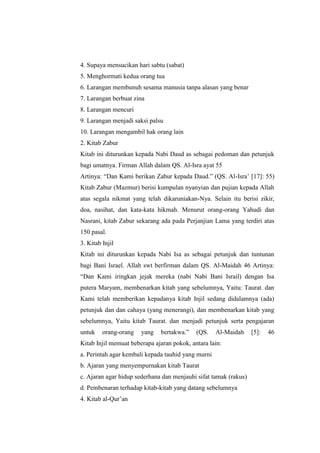 4. Supaya mensucikan hari sabtu (sabat)
5. Menghormati kedua orang tua
6. Larangan membunuh sesama manusia tanpa alasan yang benar
7. Larangan berbuat zina
8. Larangan mencuri
9. Larangan menjadi saksi palsu
10. Larangan mengambil hak orang lain
2. Kitab Zabur
Kitab ini diturunkan kepada Nabi Daud as sebagai pedoman dan petunjuk
bagi umatnya. Firman Allah dalam QS. Al-Isra ayat 55
Artinya: “Dan Kami berikan Zabur kepada Daud.” (QS. Al-Isra’ [17]: 55)
Kitab Zabur (Mazmur) berisi kumpulan nyanyian dan pujian kepada Allah
atas segala nikmat yang telah dikaruniakan-Nya. Selain itu berisi zikir,
doa, nasihat, dan kata-kata hikmah. Menurut orang-orang Yahudi dan
Nasrani, kitab Zabur sekarang ada pada Perjanjian Lama yang terdiri atas
150 pasal.
3. Kitab Injil
Kitab ini diturunkan kepada Nabi Isa as sebagai petunjuk dan tuntunan
bagi Bani Israel. Allah swt berfirman dalam QS. Al-Maidah 46 Artinya:
“Dan Kami iringkan jejak mereka (nabi Nabi Bani Israil) dengan Isa
putera Maryam, membenarkan kitab yang sebelumnya, Yaitu: Taurat. dan
Kami telah memberikan kepadanya kitab Injil sedang didalamnya (ada)
petunjuk dan dan cahaya (yang menerangi), dan membenarkan kitab yang
sebelumnya, Yaitu kitab Taurat. dan menjadi petunjuk serta pengajaran
untuk orang-orang yang bertakwa.” (QS. Al-Maidah [5]: 46
Kitab Injil memuat beberapa ajaran pokok, antara lain:
a. Perintah agar kembali kepada tauhid yang murni
b. Ajaran yang menyempurnakan kitab Taurat
c. Ajaran agar hidup sederhana dan menjauhi sifat tamak (rakus)
d. Pembenaran terhadap kitab-kitab yang datang sebelumnya
4. Kitab al-Qur’an
 