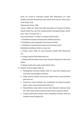 Kitab suci al-Qur’an diturunkan kepada Nabi Muhammad saw untuk
dijadikan petunjuk dan pedoman bagi seluruh umat manusia, bukan hanya
untuk bangsa Arab.
Sebagaimana firman Allah
Artinya: “Maha suci Allah yang telah menurunkan Al Furqaan (Al Quran)
kepada hamba-Nya, agar Dia menjadi pemberi peringatan kepada seluruh
alam.” (QS. Al-Furqan [25]: 1)
Secara keseluruhan, isi al-Qur’an meliputi hal-hal berikut:
a. Pembahasan mengenai prinsip-prinsip akidah (keimanan)
b. Pembahasan yang mengangkat prinsip-prinsip ibadah
c. Pembahasan yang berkenaan dengan prinsip-prinsip syariat
Kedudukan-kedudukan al-Qur’an antara lain:
a. Sebagai wahyu Allah swt yang diturunkan kepada Nabi Muhammad
saw
b. Sebagai mukjizat Nabi Muhammad saw
c. Sebagai pedoman hidup manusia agar tercapai kebahagiaan di dunia dan
akhirat
d. Sebagai sumber dari segala sumber hukum Islam
D. Hikmah beriman kepada Allah swt
a. Meningkatkan keimanan kepada Allah swt yang telah mengutus para
rasul untuk menyampaikan risalahnya.
b. Hidup manusia menjadi tertata karena adanya hukum yang bersumber
pada kitab suci
c. Termotivasi untuk beribadah dan menjalankan kewajiban-kewajiban
agama, seperti yang tertuang dalam kitab suci
d. Menumbuhkan sikap optimis karena telah dikaruniai pedoman hidup
dari Allah untuk meraih kesuksesan baik di dunia maupun di akhirat
e. Terjaga ketakwaannya dengan selalu menjalankan perintah Allah dan
menjauhi semua larangan-Nya
 