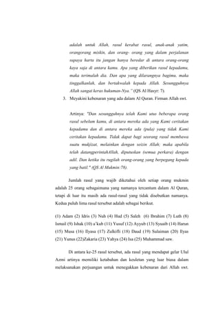 adalah untuk Allah, rasul kerabat rasul, anak-anak yatim,
orangorang miskin, dan orang- orang yang dalam perjalanan
supaya harta itu jangan hanya beredar di antara orang-orang
kaya saja di antara kamu. Apa yang diberikan rasul kepadamu,
maka terimalah dia. Dan apa yang dilarangnya bagimu, maka
tinggalkanlah, dan bertakwalah kepada Allah. Sesungguhnya
Allah sangat keras hukuman-Nya.” (QS Al Hasyr: 7).
3. Meyakini kebenaran yang ada dalam Al Quran. Firman Allah swt.
Artinya: "Dan sesungguhnya telah Kami utus beberapa orang
rasul sebelum kamu, di antara mereka ada yang Kami ceritakan
kepadamu dan di antara mereka ada (pula) yang tidak Kami
ceritakan kepadamu. Tidak dapat bagi seorang rasul membawa
suatu mukjizat, melainkan dengan seizin Allah; maka apabila
telah datangperintahAllah, diputuskan (semua perkara) dengan
adil. Dan ketika itu rugilah orang-orang yang berpegang kepada
yang batil." (QS Al Mukmin:78).
Jumlah rasul yang wajib diketahui oleh setiap orang mukmin
adalah 25 orang sebagaimana yang namanya tercantum dalam Al Quran,
tetapi di luar itu masih ada rasul-rasul yang tidak disebutkan namanya.
Kedua puluh lima rasul tersebut adalah sebagai berikut.
(1) Adam (2) Idris (3) Nuh (4) Hud (5) Saleh (6) Ibrahim (7) Luth (8)
Ismail (9) Ishak (10) a’kub (11) Yusuf (12) Ayyub (13) Syuaib (14) Harun
(15) Musa (16) Ilyasa (17) Zulkifli (18) Daud (19) Sulaiman (20) Ilyas
(21) Yunus (22)Zakaria (23) Yahya (24) Isa (25) Muhammad saw.
Di antara ke-25 rasul tersebut, ada rasul yang mendapat gelar Ulul
Azmi artinya memiliki ketabahan dan keuletan yang luar biasa dalam
melaksanakan perjuangan untuk menegakkan kebenaran dari Allah swt.
 