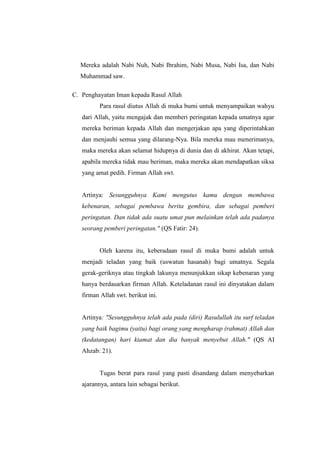 Mereka adalah Nabi Nuh, Nabi Ibrahim, Nabi Musa, Nabi Isa, dan Nabi
Muhammad saw.
C. Penghayatan Iman kepada Rasul Allah
Para rasul diutus Allah di muka bumi untuk menyampaikan wahyu
dari Allah, yaitu mengajak dan memberi peringatan kepada umatnya agar
mereka beriman kepada Allah dan mengerjakan apa yang diperintahkan
dan menjauhi semua yang dilarang-Nya. Bila mereka mau menerimanya,
maka mereka akan selamat hidupnya di dunia dan di akhirat. Akan tetapi,
apabila mereka tidak mau beriman, maka mereka akan mendapatkan siksa
yang amat pedih. Firman Allah swt.
Artinya: Sesungguhnya Kami mengutus kamu dengan membawa
kebenaran, sebagai pembawa berita gembira, dan sebagai pemberi
peringatan. Dan tidak ada suatu umat pun melainkan telah ada padanya
seorang pemberi peringatan." (QS Fatir: 24).
Oleh karena itu, keberadaan rasul di muka bumi adalah untuk
menjadi teladan yang baik (uswatun hasanah) bagi umatnya. Segala
gerak-geriknya atau tingkah lakunya menunjukkan sikap kebenaran yang
hanya berdasarkan firman Allah. Keteladanan rasul ini dinyatakan dalam
firman Allah swt. berikut ini.
Artinya: "Sesungguhnya telah ada pada (diri) Rasulullah itu surf teladan
yang baik bagimu (yaitu) bagi orang yang mengharap (rahmat) Allah dan
(kedatangan) hari kiamat dan dia banyak menyebut Allah." (QS AI
Ahzab: 21).
Tugas berat para rasul yang pasti disandang dalam menyebarkan
ajarannya, antara lain sebagai berikut.
 