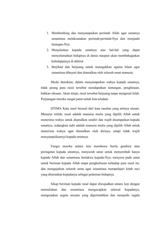 1. Membimbing dan menyampaikan perintah Allah agar umatnya
senantiasa melaksanakan perintah-perintah-Nya dan menjauhi
larangan-Nya.
2. Menjelaskan kepada umatnya atas hal-hal yang dapat
menyelamatkan hidupnya di dunia maupun akan membahagiakan
kehidupannya di akhirat.
3. Berjihad dan berjuang untuk menegakkan agama Islam agar
senantiasa dihayati dan diamalkan oleh seluruh umat manusia.
Meski demikian, dalam menyampaikan wahyu kepada umatnya,
tidak jarang para rasul tersebut mendapatkan tantangan, penghinaan,
bahkan siksaan. Akan tetapi, rasul tersebut berjuang tanpa mengenal lelah.
Perjuangan mereka sangat patut untuk kita teladani.
IJTIMA Kata rasul berasal dari kata rasulun yang artinya utusan.
Menurut istilah, rasul adalah manusia mulia yang dipilih Allah untuk
menerima wahyu untuk diamalkan sendiri dan wajib disampaikan kepada
umatnya, sedangkan nabi adalah manusia mulia yang dipilih Allah untuk
menerima wahyu agar diamalkan oleh dirinya, tetapi tidak wajib
menyampaikannya kepada umatnya.
Fungsi mereka antara lain membawa berita gembira atau
peringatan kepada umatnya, menyuruh umat untuk menyembah hanya
kepada Allah dan senantiasa bertakwa kepada-Nya, menyeru pada umat
untuk beriman kepada Allah tanpa pengkultusan terhadap para rasul itu,
dan mengajarkan seluruh umat agar senantiasa mempelajari kitab suci
yang diturunkan kepadanya sebagai pedoman hidupnya.
Sikap beriman kepada rasul dapat diwujudkan antara lain dengan
memuliakan dan senantiasa mengucapkan salawat kepadanya,
mengerjakan segala sesuatu yang diperintahkan dan menjauhi segala
 