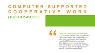Computer-Supported Cooperative Work
(CSCW) adalah bidang studi yang berfokus
pada perancangan dan evaluasi teknologi
baru untuk mendukung kerja kelompok.
Hasil dari CSCW adalah groupware.
Sehingga groupware merupakan jenis
software yang mendukung kerja kelompok
(workgroup) yang terhubung ke jaringan
dengan kebutuhan bekerja sama.
C O M P U T E R - S U P P O R T E D
C O O P E R A T I V E W O R K
( G R O U P W A R E )
 