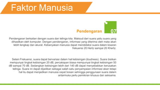 Faktor Manusia
Pendengaran 07
Pendengaran berkaitan dengan suara dan telinga kita. Maksud dari suara yaitu suara yang
dihasilkan oleh komputer. Dengan pendengaran, informasi yang diterima oleh mata akan
lebih lengkap dan akurat. Kebanyakan manusia dapat mendeteksi suara dalam kisaran
frekuensi 20 Hertz sampai 20 Khertz.
Selain Frekuensi, suara dapat bervariasi dalam hal kebisingan (loudness). Suara bisikan
mempunyai tingkat kebisingan 20 dB, percakapan biasa mempunyai tingkat kebisingan 50
dB sampai 70 dB. Sedangkan kebisingan lebih dari 140 dB dapat menyebabkan kerusakan
telinga. Suara ini dapat dijadikan sebagai salah satu penyampaian informasi akan tetapi
hal itu dapat menjadikan manusia cepat bosan sehingga penggunaan suara dalam
antarmuka perlu pemikiran khusus dan seksama.
 