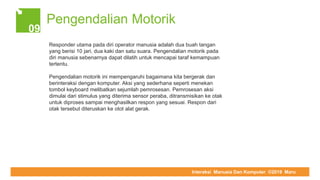 COMPUTER REPAIR & SUPPORT
Pengendalian Motorik
09
Responder utama pada diri operator manusia adalah dua buah tangan
yang berisi 10 jari, dua kaki dan satu suara. Pengendalian motorik pada
diri manusia sebenarnya dapat dilatih untuk mencapai taraf kemampuan
tertentu.
Pengendalian motorik ini mempengaruhi bagaimana kita bergerak dan
berinteraksi dengan komputer. Aksi yang sederhana seperti menekan
tombol keyboard melibatkan sejumlah pemrosesan. Pemrosesan aksi
dimulai dari stimulus yang diterima sensor peraba, ditransmisikan ke otak
untuk diproses sampai menghasilkan respon yang sesuai. Respon dari
otak tersebut diteruskan ke otot alat gerak.
Interaksi Manusia Dan Komputer ©2019 Maru
 
