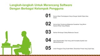 Novice Diberi Pembelajaran Hanya Dengan Sedikit Object Atau
Action
01
Novice Akan Cenderung Melakukan Kesalahan Yang Minim
Karena Pilihan Yang Terbatas
02
Berikan Bimbingan Setiap Melakukan Sesuat.03
Akan Diperkenalkan Task Yang Lebih Kompleks Apabila User
Membutuhkannya
04
Langkah-langkah Untuk Merancang Software
Dengan Berbagai Kelompok Pengguna
Untuk Pengguna Yang Sudah Mahir, Dibutuhkan Proses Yang Cepat Saja.05
 