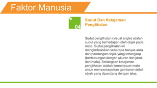 Faktor Manusia
Sudut Dan Ketajaman
Penglihatan
Sudut penglihatan (visual angle) adalah
sudut yang berhadapan oleh objek pada
mata. Sudut penglihatan ini
mengindikasikan seberapa banyak area
dari pandangan objek yang tertangkap
(berhubungan dengan ukuran dan jarak
dari mata). Sedangkan ketajaman
penglihatan adalah kemampuan mata
untuk mempersepsikan gambaran detail
objek yang dipandang dengan jelas.
04
 