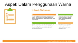 COMPUTER REPAIR & SUPPORT
Aspek Dalam Penggunaan Warna
A
Hindari penggunaan warna tajam secara simultan.
Warna cyan, biru dan merah tidak dapat dilihat
secara serempak, karena dapat menyebabkan mata
menjadi lelah.
C
Hindari warna merah dan hijau
untuk tampilan yang berskala
besar, tetapi gunakan warna
biru dan kuning
B
Hindari warna biru murni untuk teks, garis tipis dan
bentuk yang sangat kecil. Mata kita tidak dapat
melihat objek yang terperinci/kecil, tajam serta
bergelombang pendek.
D
Pengaturan cahaya di dalam
ruangan diperlukan karena
warna akan berubah ketika
cahaya berubah.
1. Aspek Pisikologis
Interaksi Manusia Dan Komputer ©2019 Maru
 
