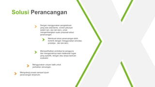 Dengan menggunakan pengetahuan
yang ada (standards, contoh petunjuk
sistem lain, dan lain-lain), untuk
mengembangkan suatu proposal solusi
perancangan.
Membuat solusi perancangan lebih
konkrit( dengan menggunakan simulasi,
prototipe , dan lain-lain)
Menggunakan umpan balik untuk
perbaikan rancangan.
Memperlihatkan prototipe ke pengguna
dan mengamatinya saat melakukan tugas
yang spesifik, dengan atau tanpa bantuan
evaluator
Solusi Perancangan
Mengulangi proses sampai tujuan
perancangan terpenuhi.
 