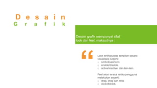 Look terlihat pada tampilan secara
visualisasi seperti:
o simbolisasi/icon
o enable/disable
o active/inactive, dan lain-lain.
Feel akan terasa ketika pengguna
melakukan seperti :
o drag, drag dan drop
o click/dblclick.
D e s a i n
G r a f i k
Desain grafik mempunyai sifat
look dan feel, maksudnya :
 