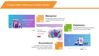 Prinsip Dalam Membuat Desain Grafik
01
02
03
Metaphor
Penggunaan Presentasi Dan Unsur
Visual Untuk Beberapa Item Yang
Relevan.
Kejelasan
Tiap-tiap Elemen Pada Suatu Interface
Harus Mempunyai Suatu Tujuan.
Konsistensi
Konsistensi, Pada Layout, Warna,
Gambar, Ikon, Teks, Di Dalam Screen,
Antar Screen Dan Lain-lain.
 