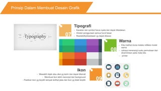 Prinsip Dalam Membuat Desain Grafik
07
08
09
Tipografi
- Karakter dan symbol harus nyata dan dapat dibedakan.
- Hindari penggunaan semua huruf besar
- Readability(keadaaan yg dapat dibaca)
Warna
- Kita melihat dunia melalui refleksi model
warna
- cahaya menerangi suatu permukaan dan
dicerminkan pada mata kita
- printer
Ikon
- Mewakili objek atau aksi yg lazim dan dapat dikenali
- Membuat ikon lebih menonjol dari background
- Pastikan ikon yg terpilih tampak terlihat jelas dari ikon yg tidak terpilih
 