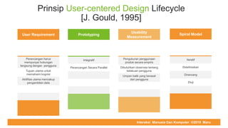 COMPUTER REPAIR & SUPPORT
Prinsip User-centered Design Lifecycle
[J. Gould, 1995]
User Requirement
Perancangan harus
mempunyai hubungan
langsung dengan pengguna
Tujuan utama untuk
memahami kognisi
Aktifitas utama mencakup
pengambilan data
Prototyping
Integratif
Perancangan Secara Parallel
Usability
Measurement
Pengukuran penggunaan
produk secara empiris
Dibutuhkan observasi tentang
kelakuan pengguna
Umpan balik yang berasal
dari pengguna
Spiral Model
Iteratif
Didefinisikan
Dirancang
Diuji
Interaksi Manusia Dan Komputer ©2019 Maru
 
