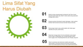 Lima Sifat Yang
Harus Diubah
Selama proses pengembangan penekanan dan fokus hanya
ditujukan pada mesin atau sistem, bukan pada orang yang akan
menggunakan sistem.
01
Dengan penetrasi teknologi ke pasar pelanggan, maka audiens
terbesar telah berubah dan terus berubah secara dramatis.
02
Perancangan sistem yang usable adalah sulit, tidak dapat
diprediksi dan perlu usaha keras.
03
Organisasi menggunakan tim dan pendekatan yang sangat
khusus dalam menghasilkan dan mengembangkan sistem,
namun gagal untuk mengintegrasikannya satu dengan yang lain.
04
Saat ini penekanan dan kebutuhan adalah pada aspek
perancangan, sementara banyak perancang memposisikan
pikiran dan keterampilannya hanya untuk implementasi teknis.
05
 