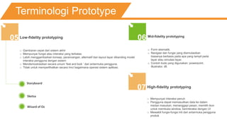Terminologi Prototype
Low-fidelity prototyping
o Gambaran cepat dari sistem akhir
o Mempunyai fungsi atau interaksi yang terbatas
o Lebih menggambarkan konsep, perancangan, alternatif dan layout layar dibanding model
interaksi pengguna dengan sistem
o Mendemostrasikan secara umum ‘feel and look ‘ dari antarmuka pengguna.
o Tidak untuk memperlihatkan secara rinci bagaimana operasi sistem aplikasi.
05
Storyboard
Sketsa
Wizard of Oz
Mid-fidelity prototyping
o Form skematik.
o Navigasi dan fungsi yang disimulasikan
biasanya berbasis pada apa yang tampil pada
layar atau simulasi layar.
o Contoh tools yang digunakan: powerpoint,
illustrator, dll.
06
High-fidelity prototyping
o Mempunyai interaksi penuh
o Pengguna dapat memasukkan data ke dalam
medan masukan, menanggapi pesan, memilih ikon
untuk membuka window, berinteraksi dengan UI
o Mewakili fungsi-fungsi inti dari antarmuka pengguna
produk
07
 