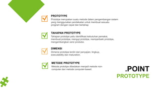Dimensi prototipe terdiri dari penyajian, lingkup,
executability dan maturation.
DIMENSI
Prototipe merupakan suatu metode dalam pengembangan sistem
yang menggunakan pendekatan untuk membuat sesuatu
program dengan cepat dan bertahap
PROTOTYPE
Tahapan prototipe yaitu identifikasi kebutuhan pemakai,
membuat prototipe, menguji prototipe, memperbaiki prototipe,
mengembangkan versi produksi.
TAHAPAN PROTOTYPE
.POINT
PROTOTYPE
Metode prototipe dibedakan menjadi metode non-
computer dan metode computer-based.
METODE PROTOTYPE
 
