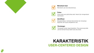 Mengidentifikasi, membuat dokumentasi dan menyetujui
kegunaan dan tujuan pengalaman user.
Identifikasi
Memahami user dan kebutuhannya.
Memahami User
Fokus pada user pada tahap awal desain dan mengevaluasi
hasil desain.
Fokus
KARAKTERISTIK
USER-CENTERED DESIGN
Perulangan hampir dapat dipastikan. Para perancang tidak
pernah berhasil hanya dalam satu kali proses
Perulangan
 