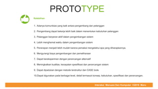 COMPUTER REPAIR & SUPPORT
PROTOTYPE
Kelebihan
1. Adanya komunikasi yang baik antara pengembang dan pelanggan
2. Pengembang dapat bekerja lebih baik dalam menentukan kebutuhan pelanggan
3. Pelanggan berperan aktif dalam pengembangan sistem
4. Lebih menghemat waktu dalam pengembangan sistem
5. Penerapan menjadi lebih mudah karena pemakai mengetahui apa yang diharapkannya.
6. Mengurangi biaya pengembangan dan pemeliharaan
7. Dapat bereksperimen dengan perancangan alternatif
8. Meningkatkan kualitas, kecepatan spesifikasi dan perancangan sistem
9. Dapat dipadukan dengan metode terstruktur dan CASE tools
10.Dapat digunakan pada berbagai level, detail termasuk konsep, kebutuhan, spesifikasi dan perancangan.
Interaksi Manusia Dan Komputer ©2019 Maru
 