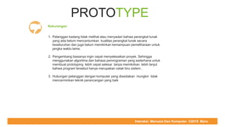 COMPUTER REPAIR & SUPPORT
PROTOTYPE
Kekurangan
1. Pelanggan kadang tidak melihat atau menyadari bahwa perangkat lunak
yang ada belum mencantumkan kualitas perangkat lunak secara
keseluruhan dan juga belum memikirkan kemampuan pemeliharaan untuk
jangka waktu lama.
2. Pengembang biasanya ingin cepat menyelesaikan proyek. Sehingga
menggunakan algoritma dan bahasa pemrograman yang sederhana untuk
membuat prototyping lebih cepat selesai tanpa memikirkan lebih lanjut
bahwa program tersebut hanya merupakan cetak biru sistem .
3. Hubungan pelanggan dengan komputer yang disediakan mungkin tidak
mencerminkan teknik perancangan yang baik
Interaksi Manusia Dan Komputer ©2019 Maru
 