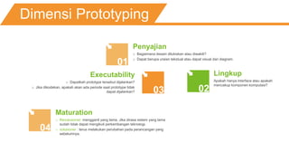 Dimensi Prototyping
01
0203
Penyajian
o Bagaimana desain dilukiskan atau diwakili?
o Dapat berupa uraian tekstual atau dapat visual dan diagram.
Lingkup
Apakah hanya interface atau apakah
mencakup komponen komputasi?
Executability
o Dapatkah prototype tersebut dijalankan?
o Jika dikodekan, apakah akan ada periode saat prototype tidak
dapat dijalankan?
04
Maturation
o Revolusioner: mengganti yang lama. Jika dirasa sistem yang lama
sudah tidak dapat mengikuti perkembangan teknologi.
o volusioner : terus melakukan perubahan pada perancangan yang
sebelumnya.
 