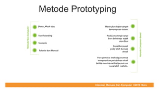 COMPUTER REPAIR & SUPPORT
Metode Prototyping
MetodeNon-Computer
Sketsa,Mock-Ups
Storyboarding
Skenario
Tutorial dan Manual
Menirukan lebih banyak
kemampuan sistem.
Pada umumnya hanya
baru beberapa aspek
atau fitur
Dapat berpusat
pada lebih banyak
detail
Para pemakai lebih segan untuk
menyarankan perubahan sekali
ketika mereka melihat prototype
yang lebih realistis.
MetodeComputer-Based
Interaksi Manusia Dan Komputer ©2019 Maru
 