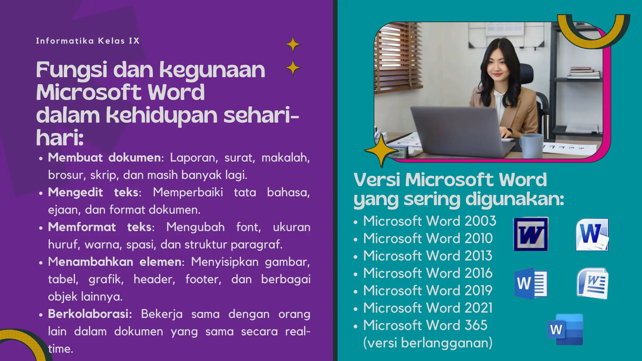 Fungsi dan kegunaan
Microsoft Word
dalam kehidupan sehari-
hari:
Membuat dokumen: Laporan, surat, makalah,
brosur, skrip, dan masih banyak lagi.
Mengedit teks: Memperbaiki tata bahasa,
ejaan, dan format dokumen.
Memformat teks: Mengubah font, ukuran
huruf, warna, spasi, dan struktur paragraf.
Menambahkan elemen: Menyisipkan gambar,
tabel, grafik, header, footer, dan berbagai
objek lainnya.
Berkolaborasi: Bekerja sama dengan orang
lain dalam dokumen yang sama secara real-
time.
Microsoft Word 2003
Microsoft Word 2010
Microsoft Word 2013
Microsoft Word 2016
Microsoft Word 2019
Microsoft Word 2021
Microsoft Word 365
(versi berlangganan)
Informatika Kelas IX
Versi Microsoft Word
yang sering digunakan:
 