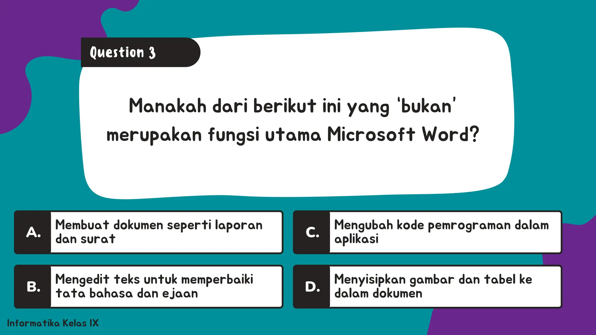 A.
Membuat dokumen seperti laporan
dan surat
A.
Informatika Kelas IX
Manakah dari berikut ini yang “bukan”
merupakan fungsi utama Microsoft Word?
Question 3
Mengedit teks untuk memperbaiki
tata bahasa dan ejaan
B.
A.
Mengubah kode pemrograman dalam
aplikasi
C.
Menyisipkan gambar dan tabel ke
dalam dokumen
D.
 