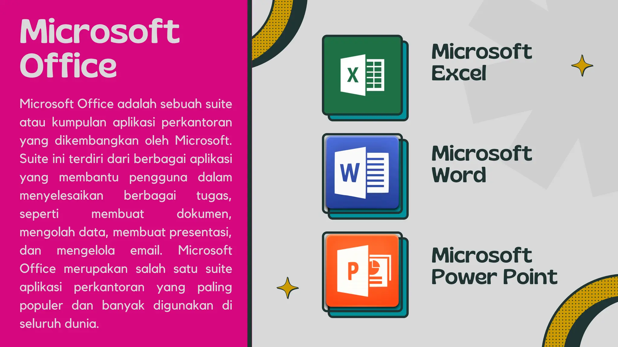 Microsoft
Office
Microsoft
Excel
Microsoft
Word
Microsoft Office adalah sebuah suite
atau kumpulan aplikasi perkantoran
yang dikembangkan oleh Microsoft.
Suite ini terdiri dari berbagai aplikasi
yang membantu pengguna dalam
menyelesaikan berbagai tugas,
seperti membuat dokumen,
mengolah data, membuat presentasi,
dan mengelola email. Microsoft
Office merupakan salah satu suite
aplikasi perkantoran yang paling
populer dan banyak digunakan di
seluruh dunia.
Microsoft
Power Point
 