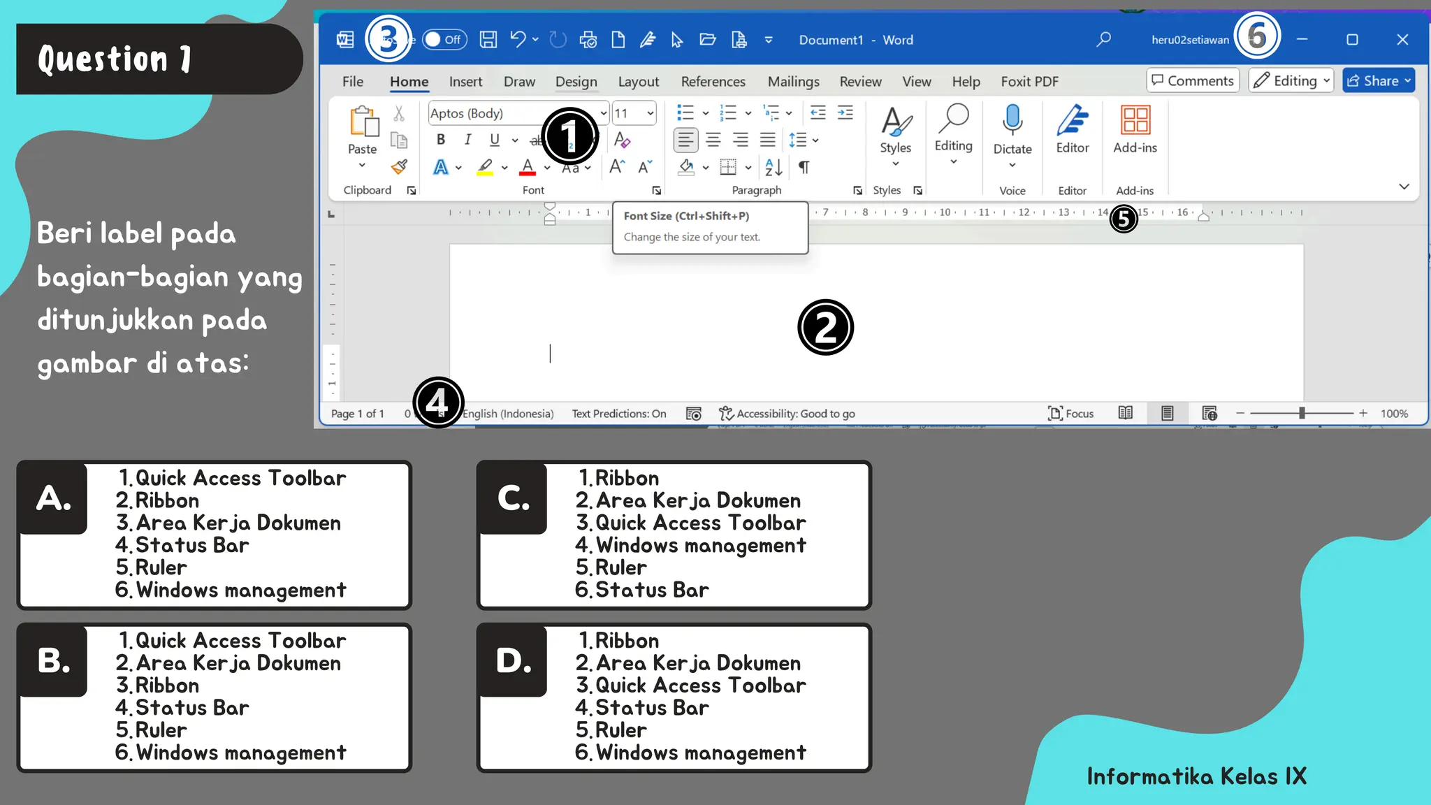 Quick Access Toolbar
1.
Ribbon
2.
Area Kerja Dokumen
3.
Status Bar
4.
Ruler
5.
Windows management
6.
A.
Informatika Kelas IX
Beri label pada
bagian-bagian yang
ditunjukkan pada
gambar di atas:
Question 7
Quick Access Toolbar
1.
Area Kerja Dokumen
2.
Ribbon
3.
Status Bar
4.
Ruler
5.
Windows management
6.
B.
Ribbon
1.
Area Kerja Dokumen
2.
Quick Access Toolbar
3.
Status Bar
4.
Ruler
5.
Windows management
6.
D.
Ribbon
1.
Area Kerja Dokumen
2.
Quick Access Toolbar
3.
Windows management
4.
Ruler
5.
Status Bar
6.
C.
 