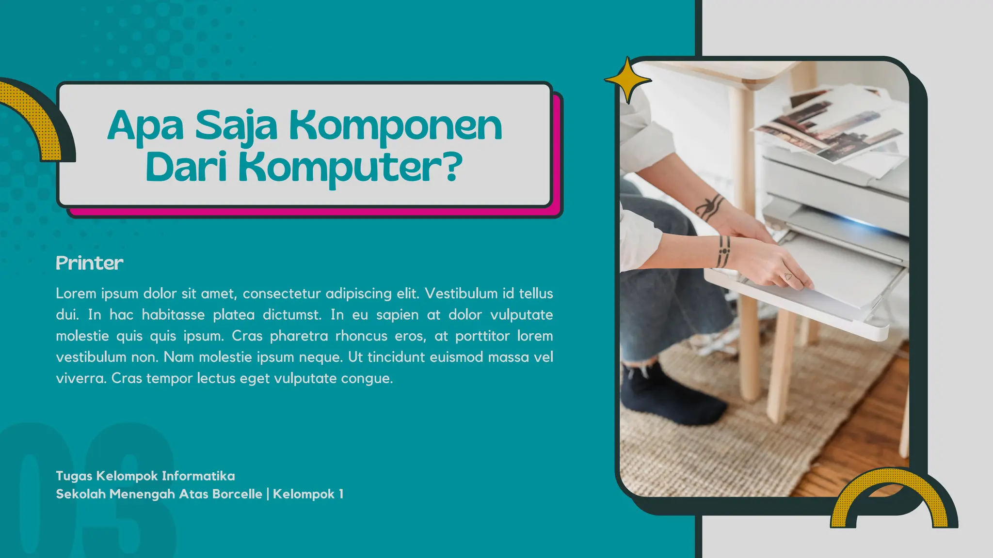 Apa Saja Komponen
Dari Komputer?
Printer
Lorem ipsum dolor sit amet, consectetur adipiscing elit. Vestibulum id tellus
dui. In hac habitasse platea dictumst. In eu sapien at dolor vulputate
molestie quis quis ipsum. Cras pharetra rhoncus eros, at porttitor lorem
vestibulum non. Nam molestie ipsum neque. Ut tincidunt euismod massa vel
viverra. Cras tempor lectus eget vulputate congue.
Tugas Kelompok Informatika
Sekolah Menengah Atas Borcelle | Kelompok 1
 