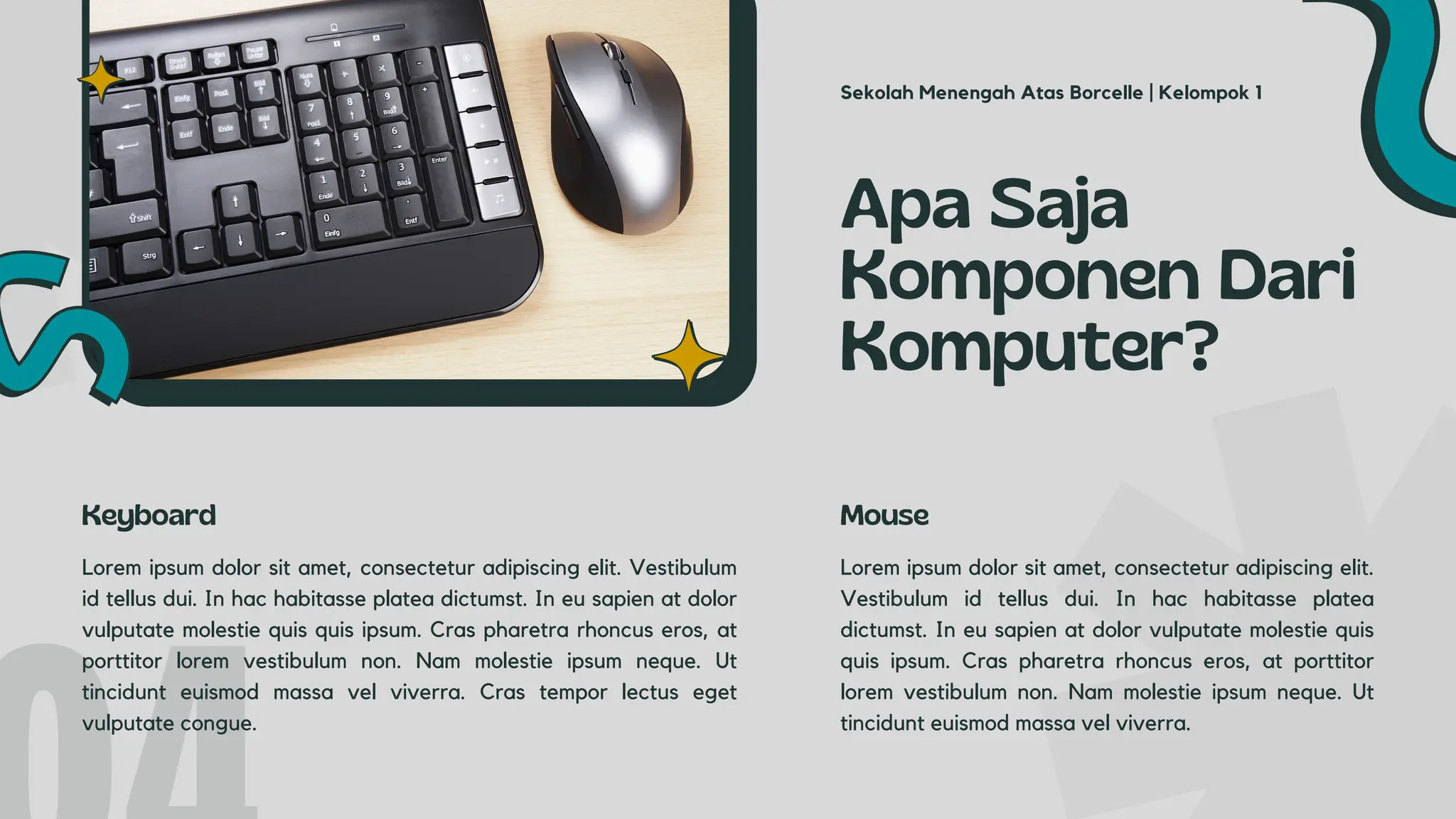 Lorem ipsum dolor sit amet, consectetur adipiscing elit. Vestibulum
id tellus dui. In hac habitasse platea dictumst. In eu sapien at dolor
vulputate molestie quis quis ipsum. Cras pharetra rhoncus eros, at
porttitor lorem vestibulum non. Nam molestie ipsum neque. Ut
tincidunt euismod massa vel viverra. Cras tempor lectus eget
vulputate congue.
Apa Saja
Komponen Dari
Komputer?
Keyboard
Lorem ipsum dolor sit amet, consectetur adipiscing elit.
Vestibulum id tellus dui. In hac habitasse platea
dictumst. In eu sapien at dolor vulputate molestie quis
quis ipsum. Cras pharetra rhoncus eros, at porttitor
lorem vestibulum non. Nam molestie ipsum neque. Ut
tincidunt euismod massa vel viverra.
Mouse
Sekolah Menengah Atas Borcelle | Kelompok 1
 