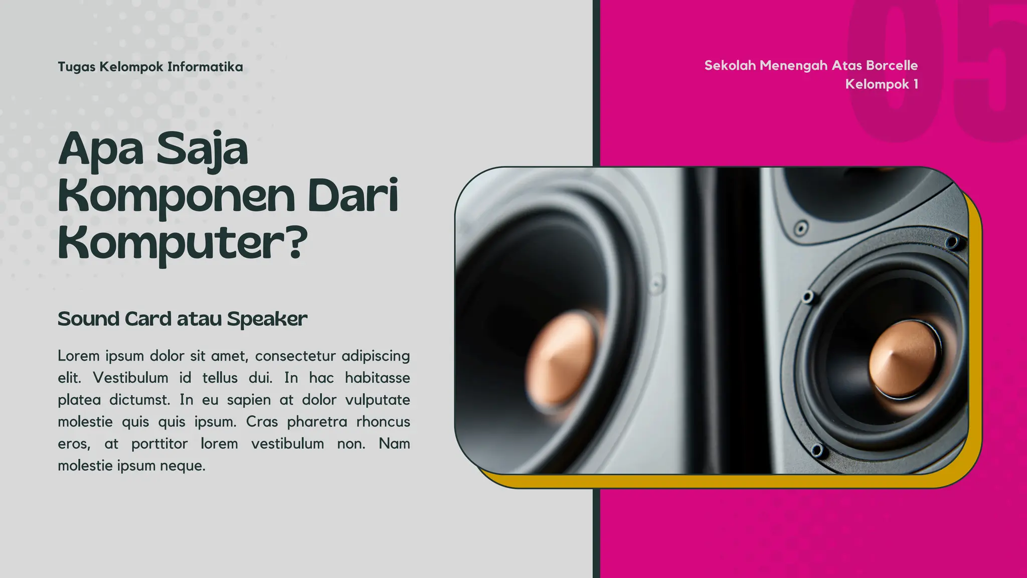 Apa Saja
Komponen Dari
Komputer?
Lorem ipsum dolor sit amet, consectetur adipiscing
elit. Vestibulum id tellus dui. In hac habitasse
platea dictumst. In eu sapien at dolor vulputate
molestie quis quis ipsum. Cras pharetra rhoncus
eros, at porttitor lorem vestibulum non. Nam
molestie ipsum neque.
Sound Card atau Speaker
Sekolah Menengah Atas Borcelle
Kelompok 1
Tugas Kelompok Informatika
 