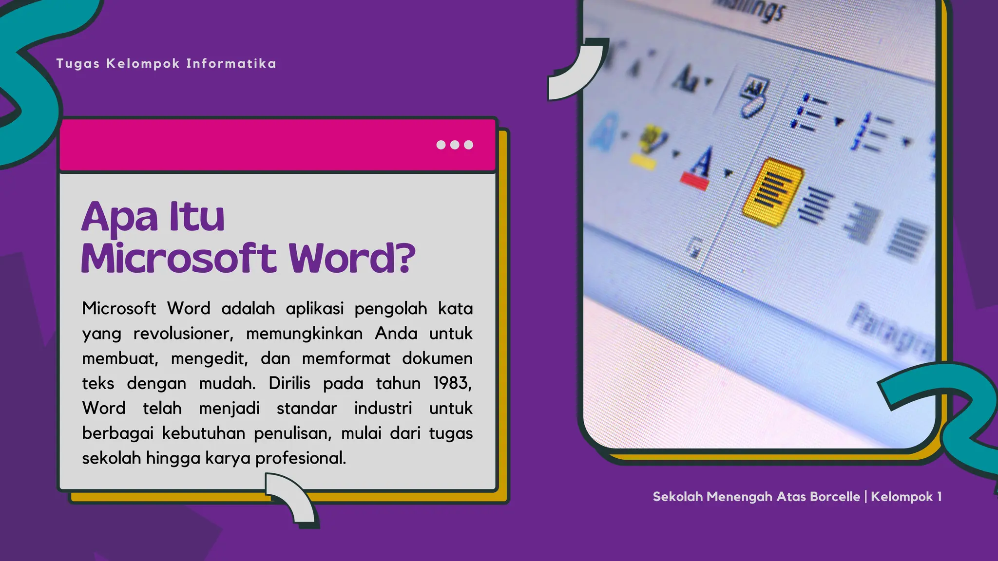 Apa Itu
Microsoft Word?
Microsoft Word adalah aplikasi pengolah kata
yang revolusioner, memungkinkan Anda untuk
membuat, mengedit, dan memformat dokumen
teks dengan mudah. Dirilis pada tahun 1983,
Word telah menjadi standar industri untuk
berbagai kebutuhan penulisan, mulai dari tugas
sekolah hingga karya profesional.
Tugas Kelompok Informatika
Sekolah Menengah Atas Borcelle | Kelompok 1
 