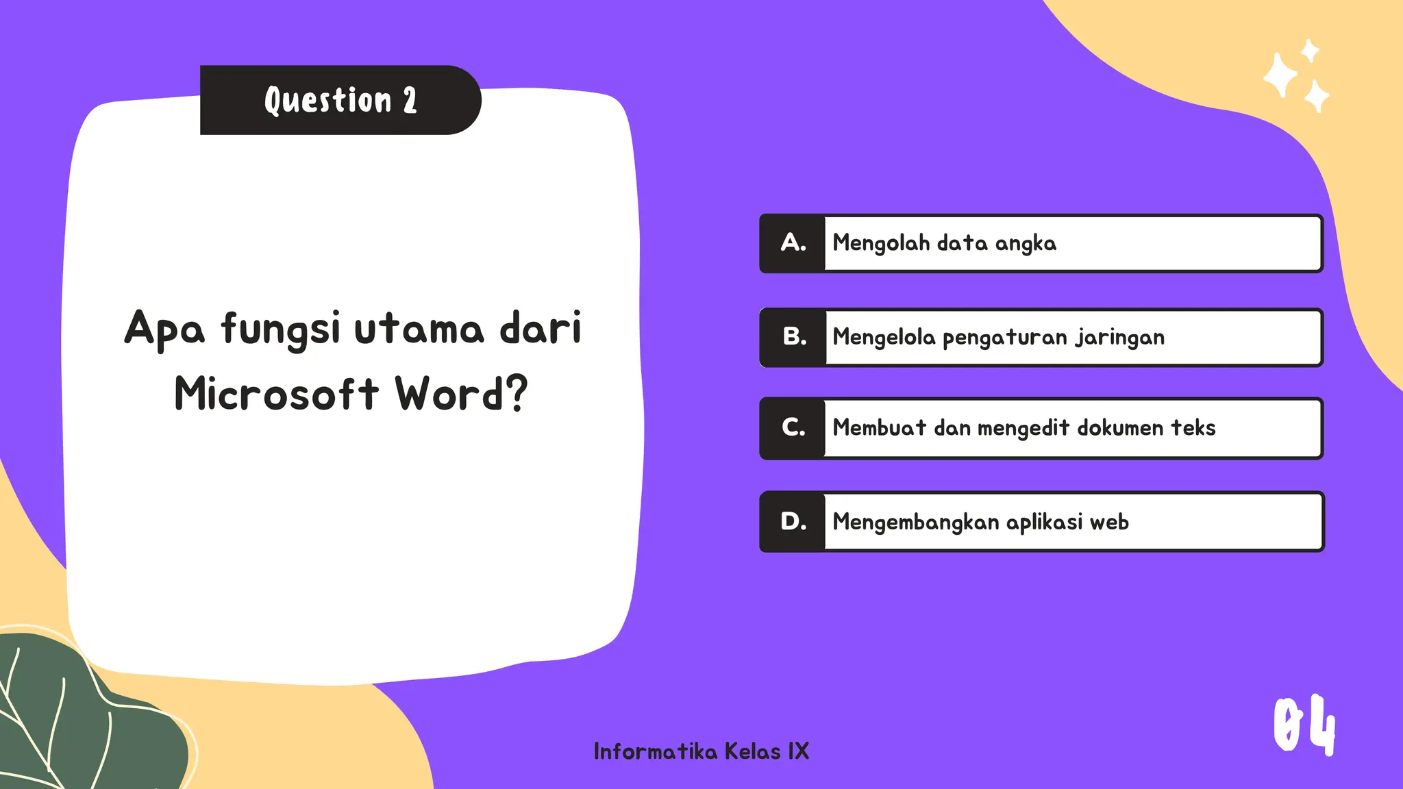 A.
A.
Informatika Kelas IX
Question 2
Apa fungsi utama dari
Microsoft Word?
Mengolah data angka
Mengelola pengaturan jaringan
Membuat dan mengedit dokumen teks
C.
Mengembangkan aplikasi web
D.
A.
B.
04
 
