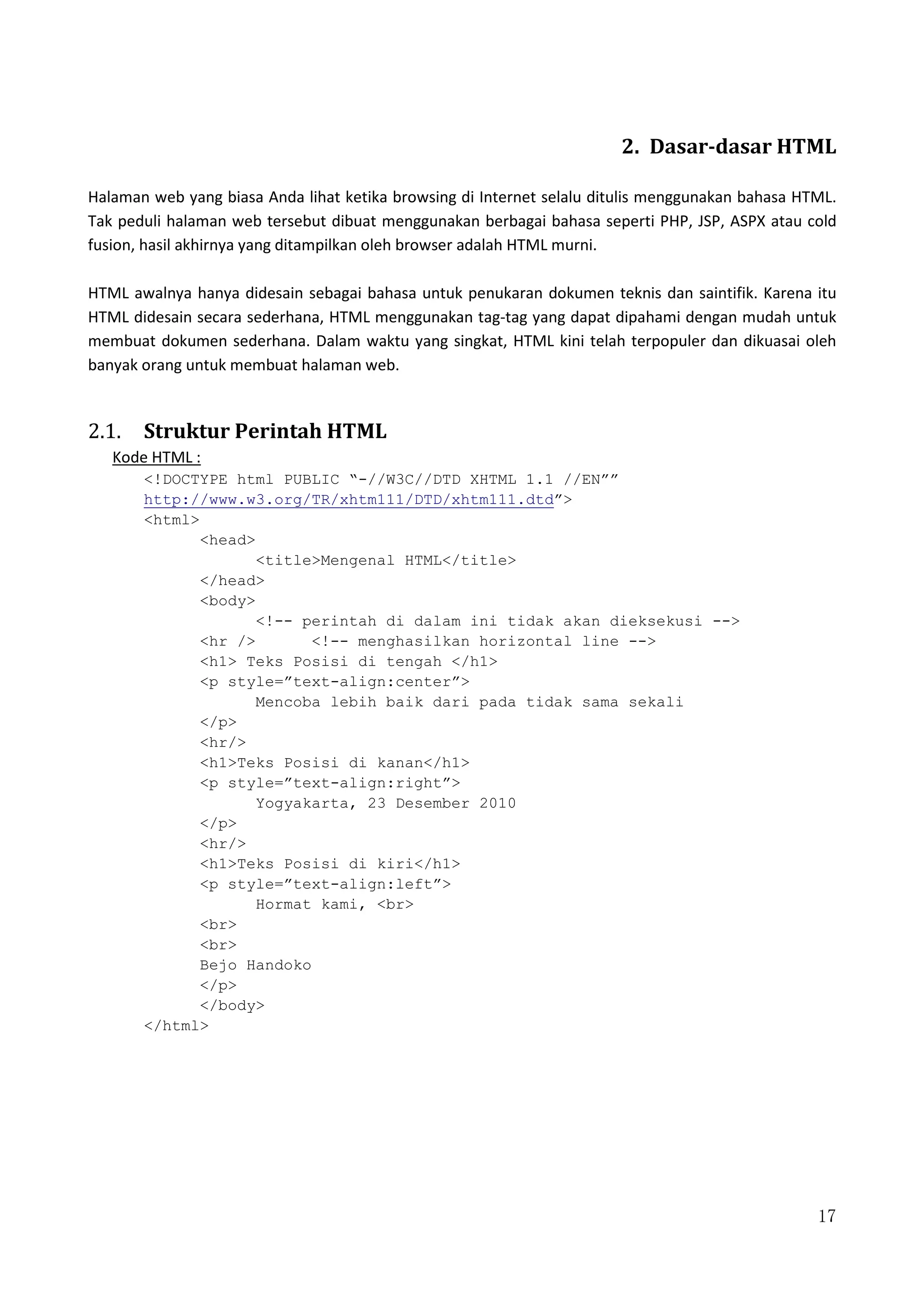 17
2. Dasar-dasar HTML
Halaman web yang biasa Anda lihat ketika browsing di Internet selalu ditulis menggunakan bahasa HTML.
Tak peduli halaman web tersebut dibuat menggunakan berbagai bahasa seperti PHP, JSP, ASPX atau cold
fusion, hasil akhirnya yang ditampilkan oleh browser adalah HTML murni.
HTML awalnya hanya didesain sebagai bahasa untuk penukaran dokumen teknis dan saintifik. Karena itu
HTML didesain secara sederhana, HTML menggunakan tag-tag yang dapat dipahami dengan mudah untuk
membuat dokumen sederhana. Dalam waktu yang singkat, HTML kini telah terpopuler dan dikuasai oleh
banyak orang untuk membuat halaman web.
2.1. Struktur Perintah HTML
Kode HTML :
<!DOCTYPE html PUBLIC “-//W3C//DTD XHTML 1.1 //EN””
http://www.w3.org/TR/xhtm111/DTD/xhtm111.dtd”>
<html>
<head>
<title>Mengenal HTML</title>
</head>
<body>
<!-- perintah di dalam ini tidak akan dieksekusi -->
<hr /> <!-- menghasilkan horizontal line -->
<h1> Teks Posisi di tengah </h1>
<p style=”text-align:center”>
Mencoba lebih baik dari pada tidak sama sekali
</p>
<hr/>
<h1>Teks Posisi di kanan</h1>
<p style=”text-align:right”>
Yogyakarta, 23 Desember 2010
</p>
<hr/>
<h1>Teks Posisi di kiri</h1>
<p style=”text-align:left”>
Hormat kami, <br>
<br>
<br>
Bejo Handoko
</p>
</body>
</html>
 