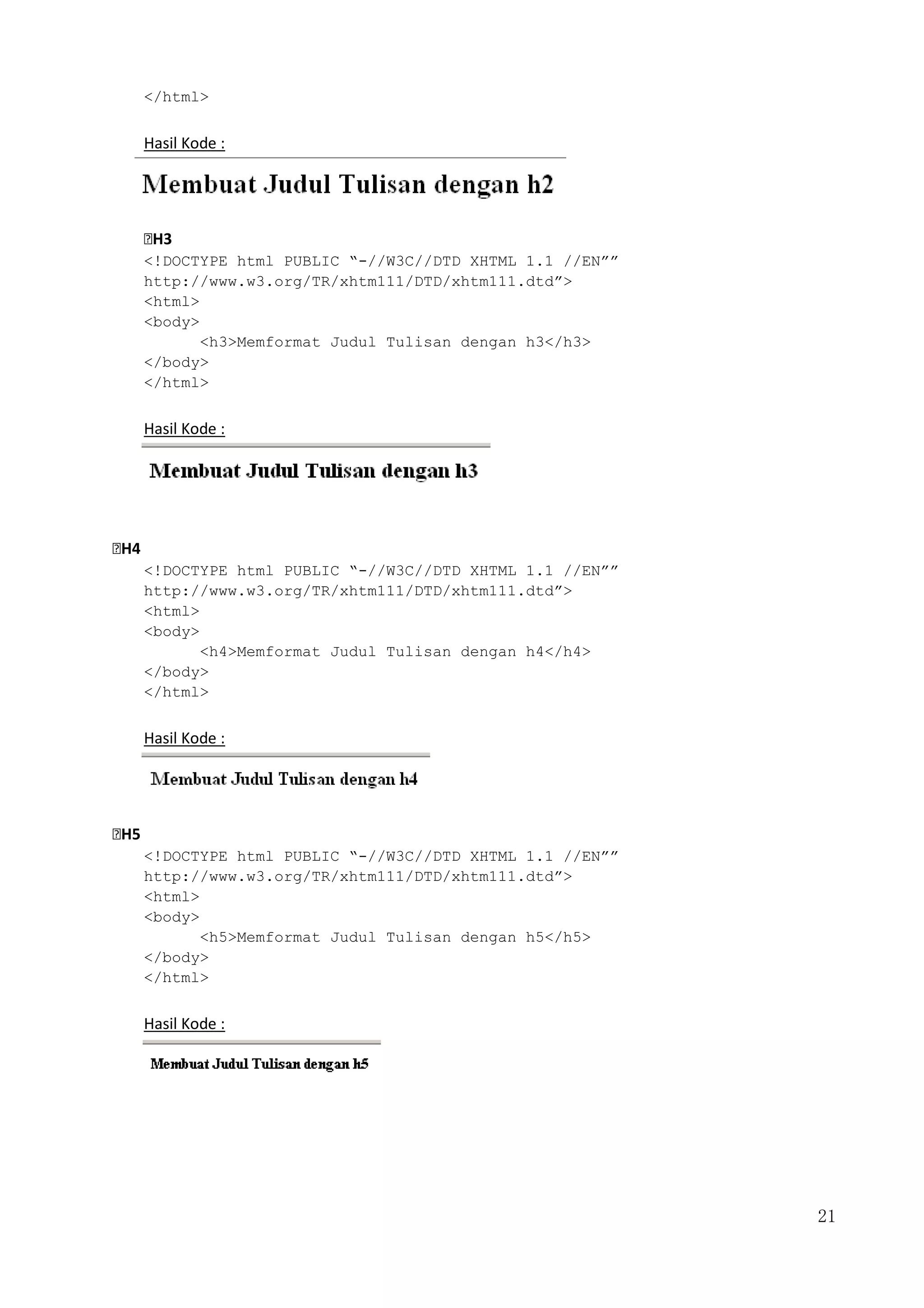 21
</html>
Hasil Kode :
H3
<!DOCTYPE html PUBLIC “-//W3C//DTD XHTML 1.1 //EN””
http://www.w3.org/TR/xhtm111/DTD/xhtm111.dtd”>
<html>
<body>
<h3>Memformat Judul Tulisan dengan h3</h3>
</body>
</html>
Hasil Kode :
H4
<!DOCTYPE html PUBLIC “-//W3C//DTD XHTML 1.1 //EN””
http://www.w3.org/TR/xhtm111/DTD/xhtm111.dtd”>
<html>
<body>
<h4>Memformat Judul Tulisan dengan h4</h4>
</body>
</html>
Hasil Kode :
H5
<!DOCTYPE html PUBLIC “-//W3C//DTD XHTML 1.1 //EN””
http://www.w3.org/TR/xhtm111/DTD/xhtm111.dtd”>
<html>
<body>
<h5>Memformat Judul Tulisan dengan h5</h5>
</body>
</html>
Hasil Kode :
 