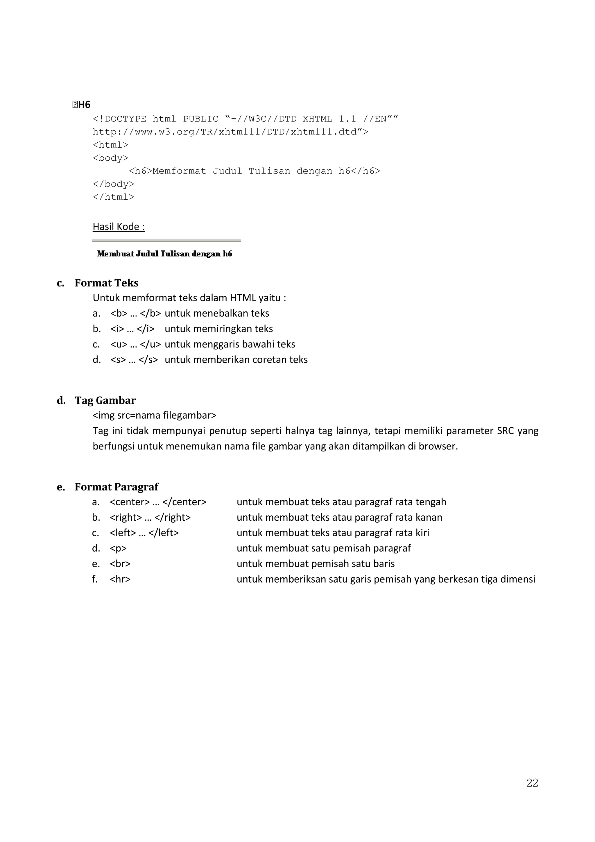 22
H6
<!DOCTYPE html PUBLIC “-//W3C//DTD XHTML 1.1 //EN””
http://www.w3.org/TR/xhtm111/DTD/xhtm111.dtd”>
<html>
<body>
<h6>Memformat Judul Tulisan dengan h6</h6>
</body>
</html>
Hasil Kode :
c. Format Teks
Untuk memformat teks dalam HTML yaitu :
a. <b> … </b> untuk menebalkan teks
b. <i> … </i> untuk memiringkan teks
c. <u> … </u> untuk menggaris bawahi teks
d. <s> … </s> untuk memberikan coretan teks
d. Tag Gambar
<img src=nama filegambar>
Tag ini tidak mempunyai penutup seperti halnya tag lainnya, tetapi memiliki parameter SRC yang
berfungsi untuk menemukan nama file gambar yang akan ditampilkan di browser.
e. Format Paragraf
a. <center> … </center> untuk membuat teks atau paragraf rata tengah
b. <right> … </right> untuk membuat teks atau paragraf rata kanan
c. <left> … </left> untuk membuat teks atau paragraf rata kiri
d. <p> untuk membuat satu pemisah paragraf
e. <br> untuk membuat pemisah satu baris
f. <hr> untuk memberiksan satu garis pemisah yang berkesan tiga dimensi
 