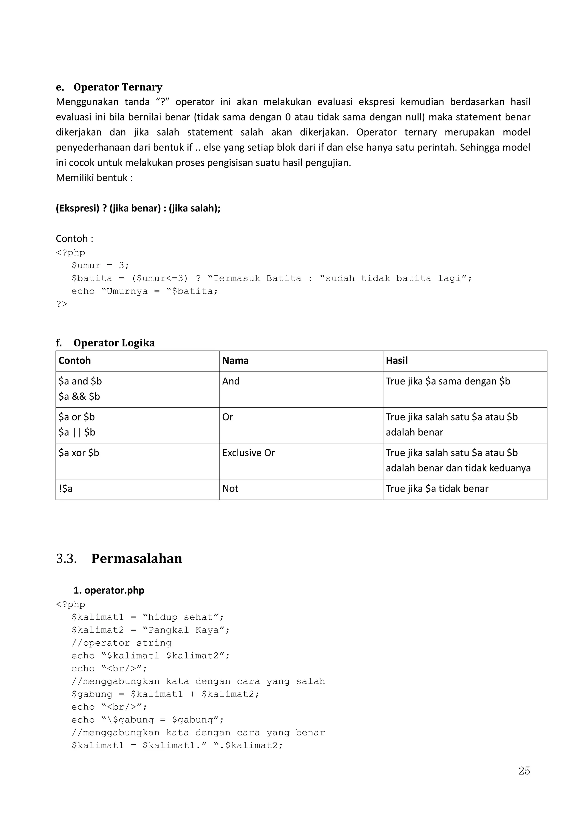 25
e. Operator Ternary
Menggunakan tanda “?” operator ini akan melakukan evaluasi ekspresi kemudian berdasarkan hasil
evaluasi ini bila bernilai benar (tidak sama dengan 0 atau tidak sama dengan null) maka statement benar
dikerjakan dan jika salah statement salah akan dikerjakan. Operator ternary merupakan model
penyederhanaan dari bentuk if .. else yang setiap blok dari if dan else hanya satu perintah. Sehingga model
ini cocok untuk melakukan proses pengisisan suatu hasil pengujian.
Memiliki bentuk :
(Ekspresi) ? (jika benar) : (jika salah);
Contoh :
<?php
$umur = 3;
$batita = ($umur<=3) ? “Termasuk Batita : “sudah tidak batita lagi”;
echo “Umurnya = “$batita;
?>
f. Operator Logika
Contoh Nama Hasil
$a and $b
$a && $b
And True jika $a sama dengan $b
$a or $b
$a || $b
Or True jika salah satu $a atau $b
adalah benar
$a xor $b Exclusive Or True jika salah satu $a atau $b
adalah benar dan tidak keduanya
!$a Not True jika $a tidak benar
3.3. Permasalahan
1. operator.php
<?php
$kalimat1 = “hidup sehat”;
$kalimat2 = “Pangkal Kaya”;
//operator string
echo “$kalimat1 $kalimat2”;
echo “<br/>”;
//menggabungkan kata dengan cara yang salah
$gabung = $kalimat1 + $kalimat2;
echo “<br/>”;
echo “$gabung = $gabung”;
//menggabungkan kata dengan cara yang benar
$kalimat1 = $kalimat1.” “.$kalimat2;
 