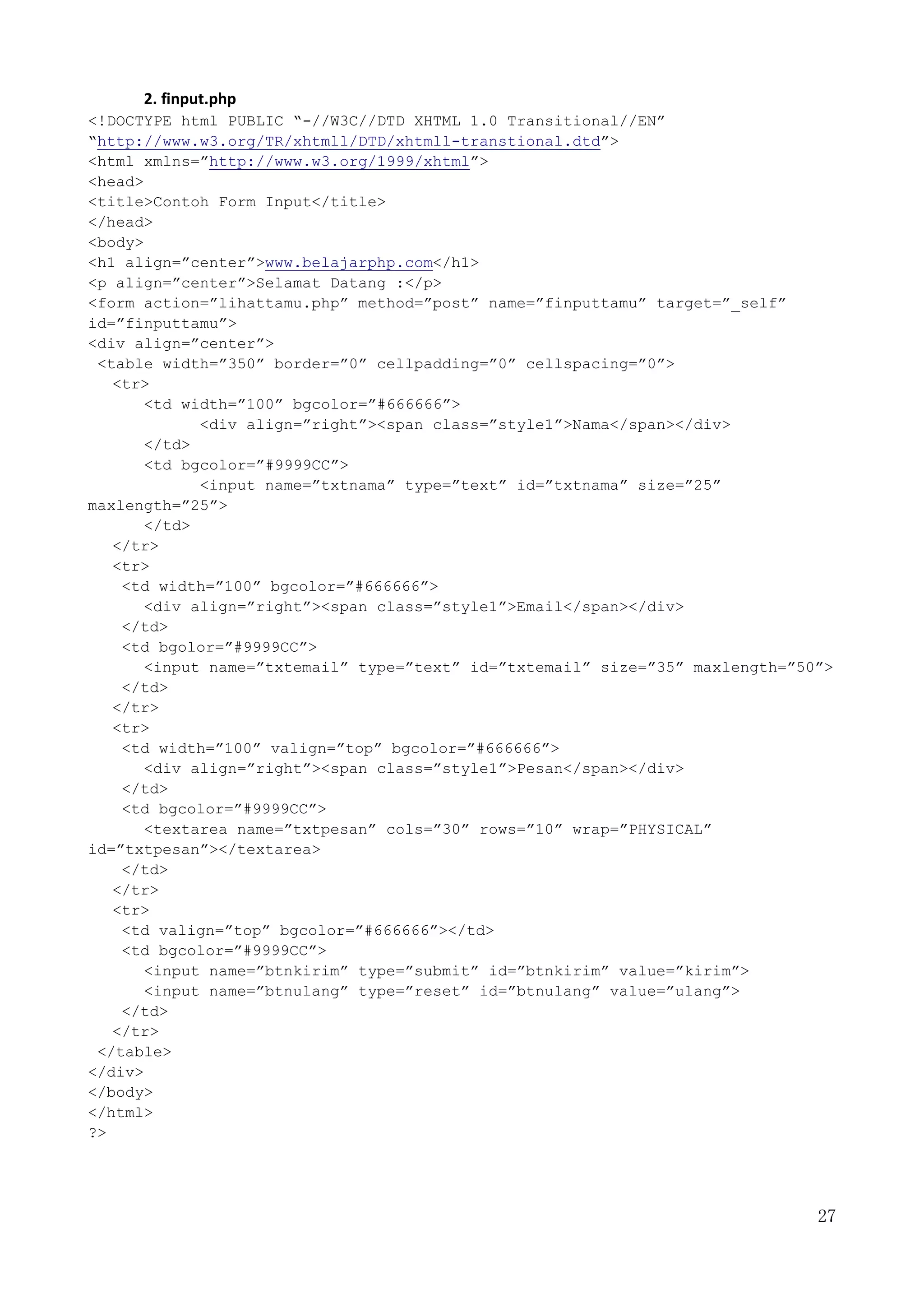 27
2. finput.php
<!DOCTYPE html PUBLIC “-//W3C//DTD XHTML 1.0 Transitional//EN”
“http://www.w3.org/TR/xhtmll/DTD/xhtmll-transtional.dtd”>
<html xmlns=”http://www.w3.org/1999/xhtml”>
<head>
<title>Contoh Form Input</title>
</head>
<body>
<h1 align=”center”>www.belajarphp.com</h1>
<p align=”center”>Selamat Datang :</p>
<form action=”lihattamu.php” method=”post” name=”finputtamu” target=”_self”
id=”finputtamu”>
<div align=”center”>
<table width=”350” border=”0” cellpadding=”0” cellspacing=”0”>
<tr>
<td width=”100” bgcolor=”#666666”>
<div align=”right”><span class=”style1”>Nama</span></div>
</td>
<td bgcolor=”#9999CC”>
<input name=”txtnama” type=”text” id=”txtnama” size=”25”
maxlength=”25”>
</td>
</tr>
<tr>
<td width=”100” bgcolor=”#666666”>
<div align=”right”><span class=”style1”>Email</span></div>
</td>
<td bgolor=”#9999CC”>
<input name=”txtemail” type=”text” id=”txtemail” size=”35” maxlength=”50”>
</td>
</tr>
<tr>
<td width=”100” valign=”top” bgcolor=”#666666”>
<div align=”right”><span class=”style1”>Pesan</span></div>
</td>
<td bgcolor=”#9999CC”>
<textarea name=”txtpesan” cols=”30” rows=”10” wrap=”PHYSICAL”
id=”txtpesan”></textarea>
</td>
</tr>
<tr>
<td valign=”top” bgcolor=”#666666”></td>
<td bgcolor=”#9999CC”>
<input name=”btnkirim” type=”submit” id=”btnkirim” value=”kirim”>
<input name=”btnulang” type=”reset” id=”btnulang” value=”ulang”>
</td>
</tr>
</table>
</div>
</body>
</html>
?>
 
